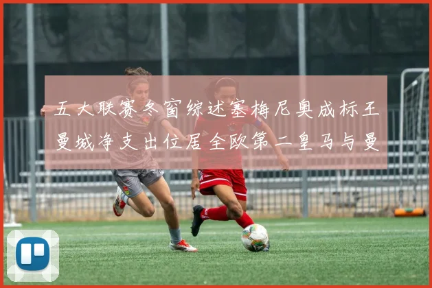 五大联赛冬窗综述塞梅尼奥成标王曼城净支出位居全欧第二皇马与曼联均未投入