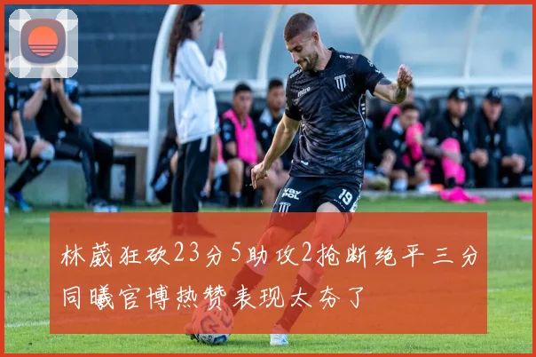 林葳狂砍23分5助攻2抢断绝平三分同曦官博热赞表现太夯了