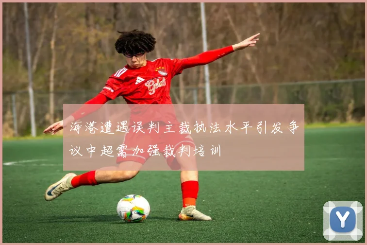 海港遭遇误判主裁执法水平引发争议中超需加强裁判培训