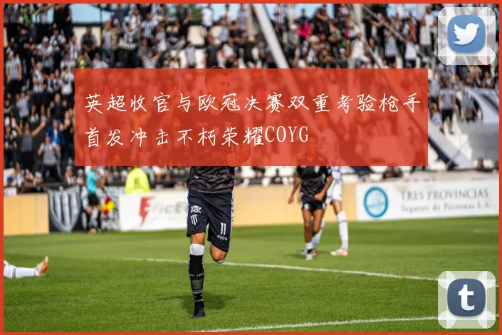 英超收官与欧冠决赛双重考验枪手首发冲击不朽荣耀COYG