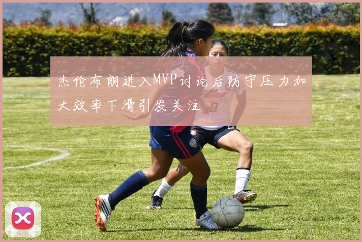 杰伦布朗进入MVP讨论后防守压力加大效率下滑引发关注