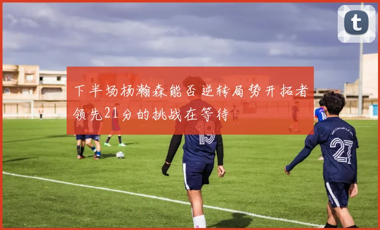 下半场杨瀚森能否逆转局势开拓者领先21分的挑战在等待
