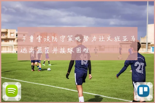 卡鲁索谈防守策略努力让文班亚马远离篮筐并接球困难