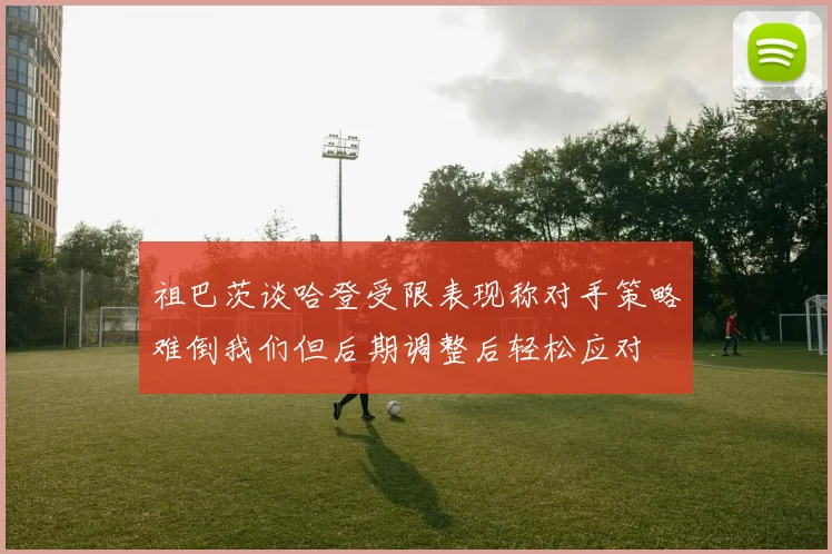 祖巴茨谈哈登受限表现称对手策略难倒我们但后期调整后轻松应对