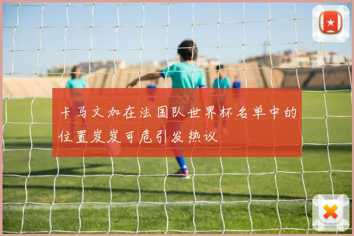 卡马文加在法国队世界杯名单中的位置岌岌可危引发热议