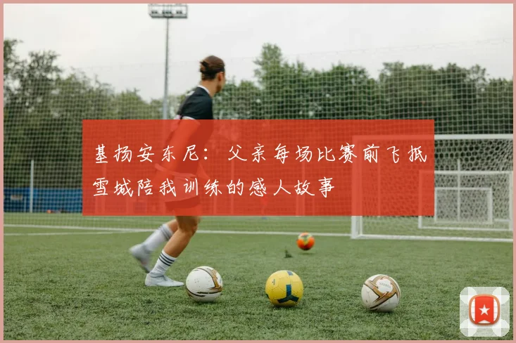 基扬安东尼：父亲每场比赛前飞抵雪城陪我训练的感人故事