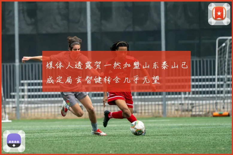媒体人透露贺一然加盟山东泰山已成定局玄智健转会几乎无望