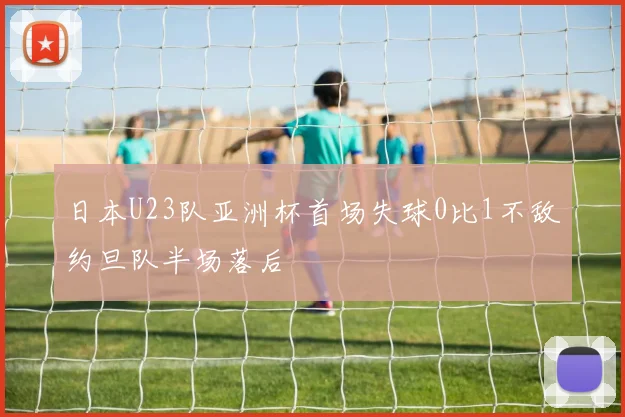 日本U23队亚洲杯首场失球0比1不敌约旦队半场落后