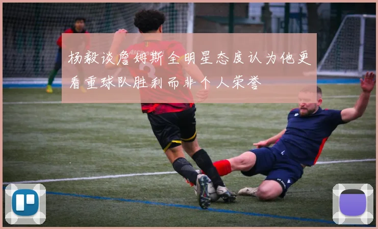 杨毅谈詹姆斯全明星态度认为他更看重球队胜利而非个人荣誉